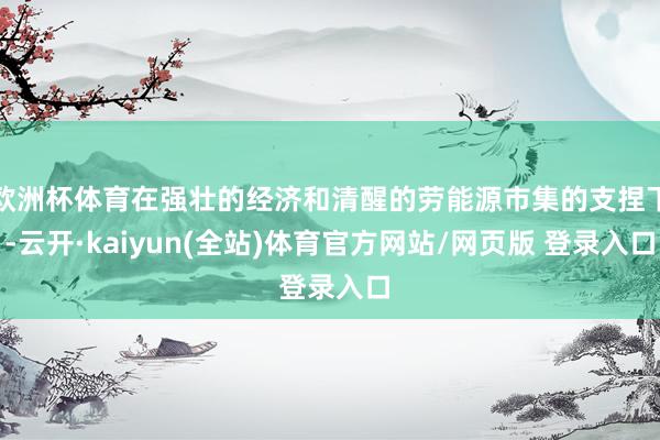 欧洲杯体育在强壮的经济和清醒的劳能源市集的支捏下-云开·kaiyun(全站)体育官方网站/网页版 登