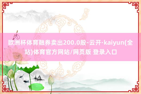 欧洲杯体育融券卖出200.0股-云开·kaiyun(全站)体育官方网站/网页版 登录入口