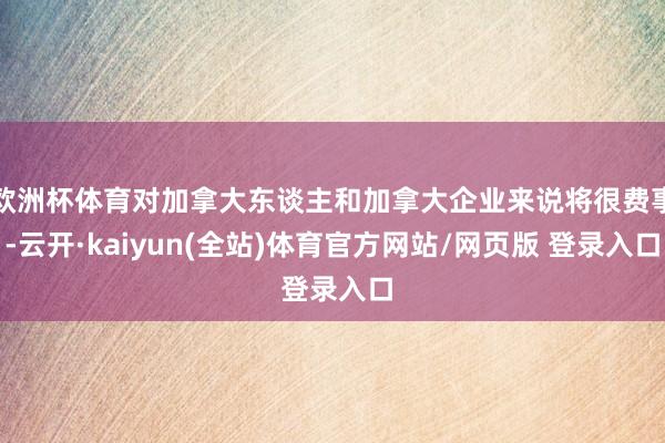 欧洲杯体育对加拿大东谈主和加拿大企业来说将很费事-云开·kaiyun(全站)体育官方网站/网页版 登