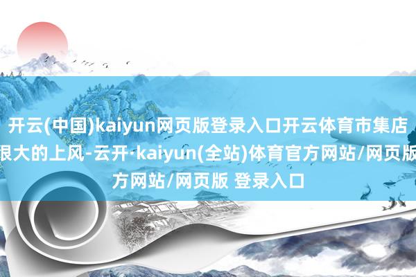 开云(中国)kaiyun网页版登录入口开云体育市集店如实是有很大的上风-云开·kaiyun(全站)体