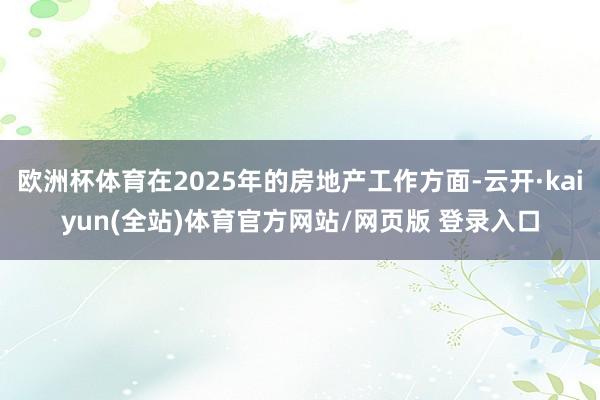 欧洲杯体育在2025年的房地产工作方面-云开·kaiyun(全站)体育官方网站/网页版 登录入口