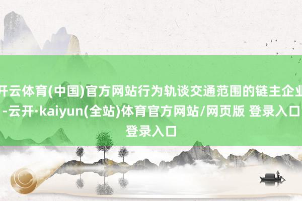 开云体育(中国)官方网站行为轨谈交通范围的链主企业-云开·kaiyun(全站)体育官方网站/网页版 