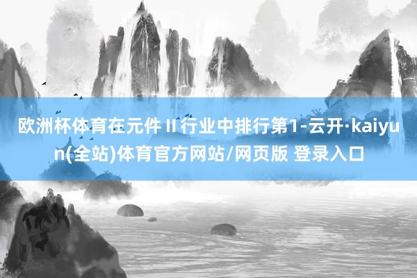 欧洲杯体育在元件Ⅱ行业中排行第1-云开·kaiyun(全站)体育官方网站/网页版 登录入口