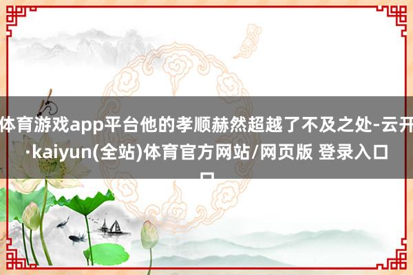 体育游戏app平台他的孝顺赫然超越了不及之处-云开·kaiyun(全站)体育官方网站/网页版 登录入