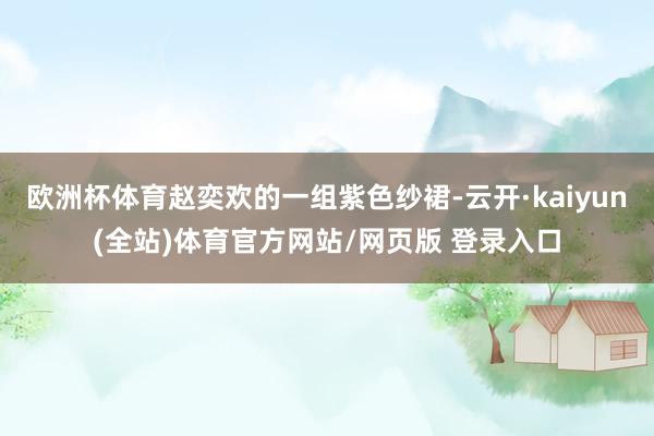 欧洲杯体育赵奕欢的一组紫色纱裙-云开·kaiyun(全站)体育官方网站/网页版 登录入口