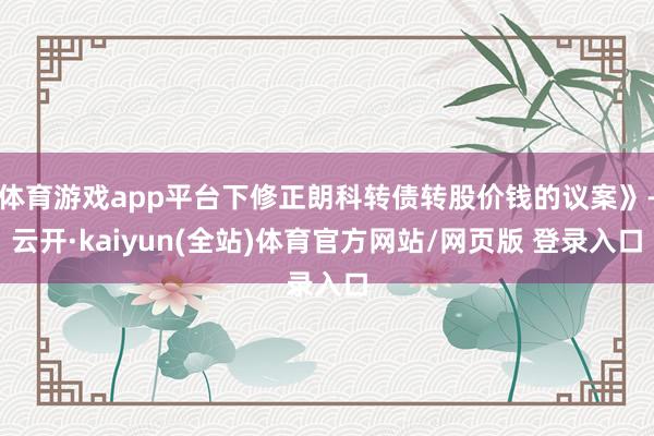 体育游戏app平台下修正朗科转债转股价钱的议案》-云开·kaiyun(全站)体育官方网站/网页版 登