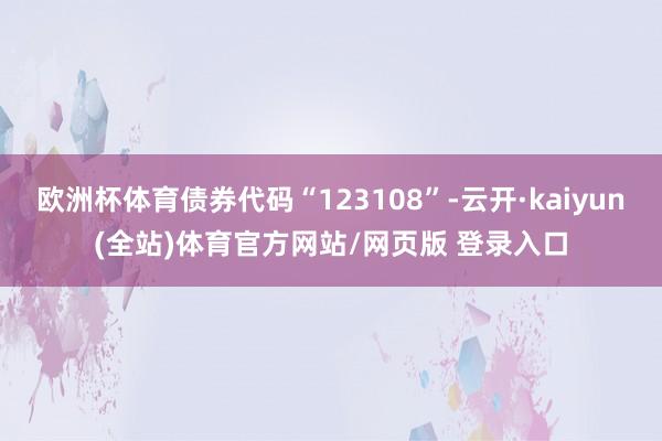 欧洲杯体育债券代码“123108”-云开·kaiyun(全站)体育官方网站/网页版 登录入口