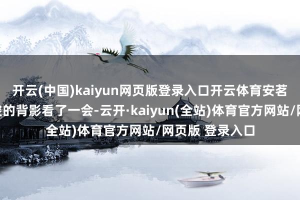开云(中国)kaiyun网页版登录入口开云体育安茗盯着我狼奔豕突的背影看了一会-云开·kaiyun(