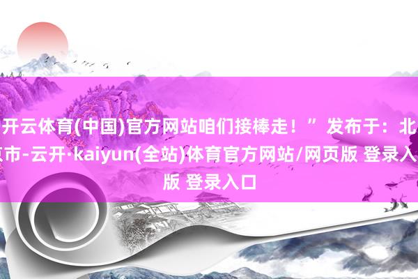 开云体育(中国)官方网站咱们接棒走！” 发布于：北京市-云开·kaiyun(全站)体育官方网站/网页