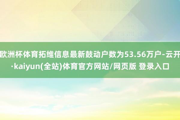 欧洲杯体育拓维信息最新鼓动户数为53.56万户-云开·kaiyun(全站)体育官方网站/网页版 登录