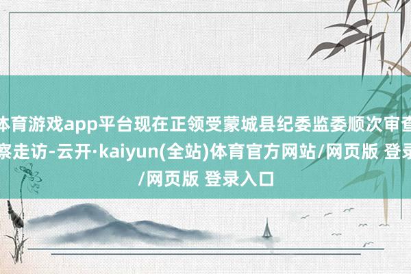 体育游戏app平台现在正领受蒙城县纪委监委顺次审查和监察走访-云开·kaiyun(全站)体育官方网站