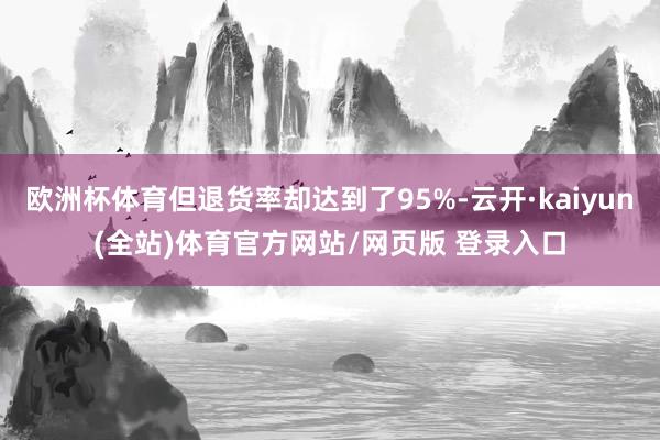 欧洲杯体育但退货率却达到了95%-云开·kaiyun(全站)体育官方网站/网页版 登录入口