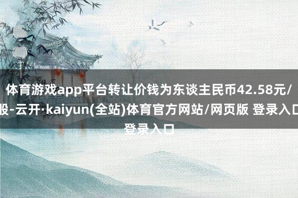 体育游戏app平台转让价钱为东谈主民币42.58元/股-云开·kaiyun(全站)体育官方网站/网页