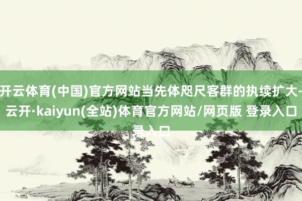 开云体育(中国)官方网站当先体咫尺客群的执续扩大-云开·kaiyun(全站)体育官方网站/网页版 登