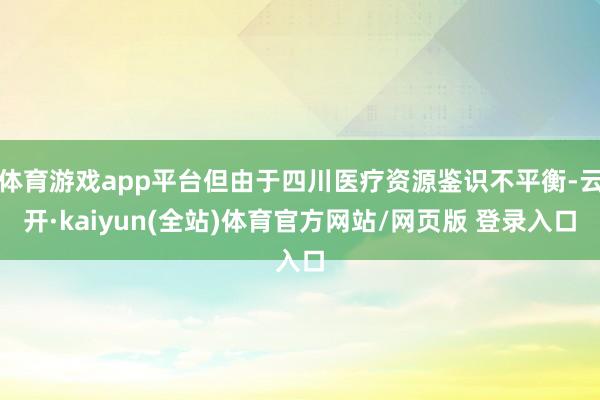 体育游戏app平台但由于四川医疗资源鉴识不平衡-云开·kaiyun(全站)体育官方网站/网页版 登录