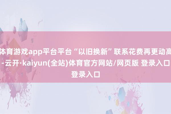 体育游戏app平台平台“以旧换新”联系花费再更动高-云开·kaiyun(全站)体育官方网站/网页版 