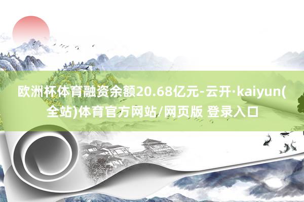 欧洲杯体育融资余额20.68亿元-云开·kaiyun(全站)体育官方网站/网页版 登录入口