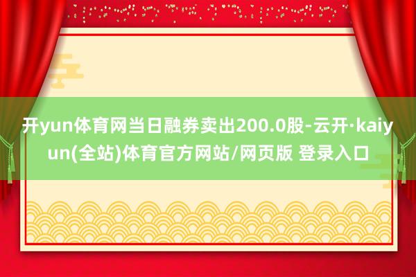 开yun体育网当日融券卖出200.0股-云开·kaiyun(全站)体育官方网站/网页版 登录入口