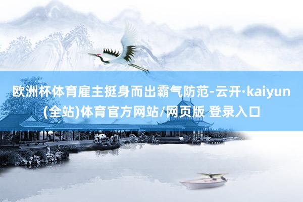 欧洲杯体育雇主挺身而出霸气防范-云开·kaiyun(全站)体育官方网站/网页版 登录入口