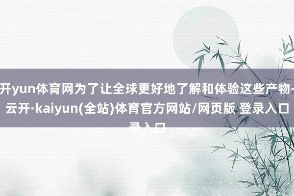 开yun体育网为了让全球更好地了解和体验这些产物-云开·kaiyun(全站)体育官方网站/网页版 登