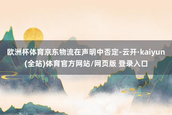 欧洲杯体育京东物流在声明中否定-云开·kaiyun(全站)体育官方网站/网页版 登录入口