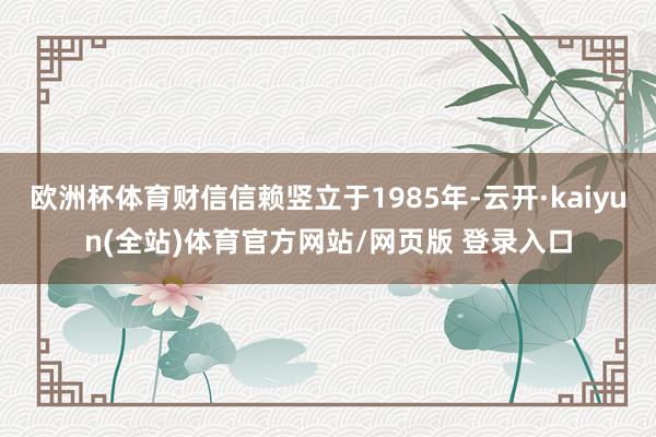 欧洲杯体育财信信赖竖立于1985年-云开·kaiyun(全站)体育官方网站/网页版 登录入口