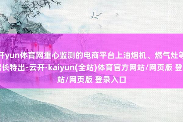 开yun体育网重心监测的电商平台上油烟机、燃气灶等品类增长特出-云开·kaiyun(全站)体育官方网