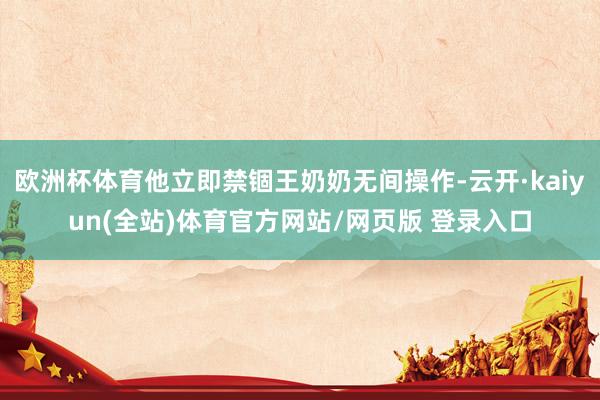 欧洲杯体育他立即禁锢王奶奶无间操作-云开·kaiyun(全站)体育官方网站/网页版 登录入口