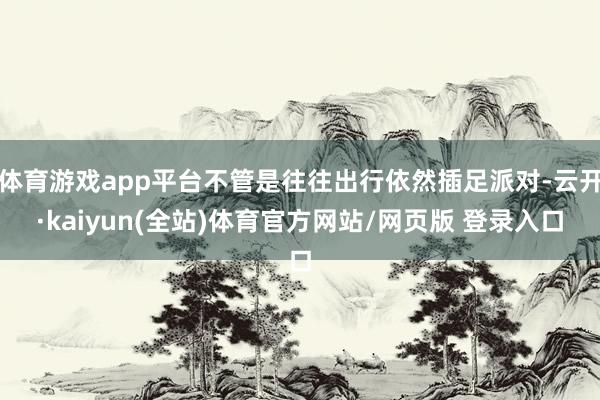 体育游戏app平台不管是往往出行依然插足派对-云开·kaiyun(全站)体育官方网站/网页版 登录入