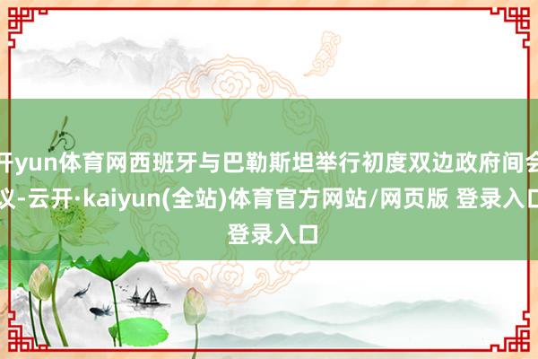 开yun体育网西班牙与巴勒斯坦举行初度双边政府间会议-云开·kaiyun(全站)体育官方网站/网页版