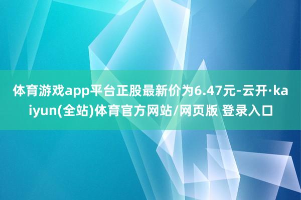 体育游戏app平台正股最新价为6.47元-云开·kaiyun(全站)体育官方网站/网页版 登录入口