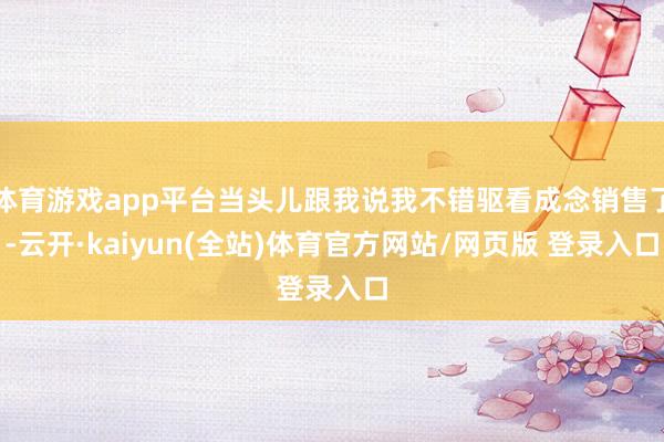 体育游戏app平台当头儿跟我说我不错驱看成念销售了-云开·kaiyun(全站)体育官方网站/网页版 
