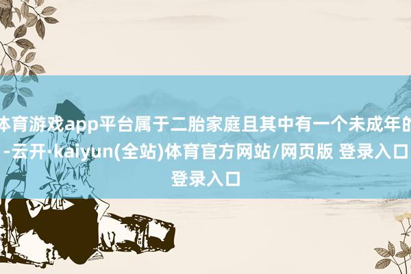 体育游戏app平台属于二胎家庭且其中有一个未成年的-云开·kaiyun(全站)体育官方网站/网页版 登录入口
