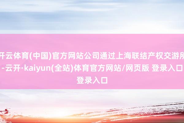 开云体育(中国)官方网站公司通过上海联结产权交游所-云开·kaiyun(全站)体育官方网站/网页版 登录入口