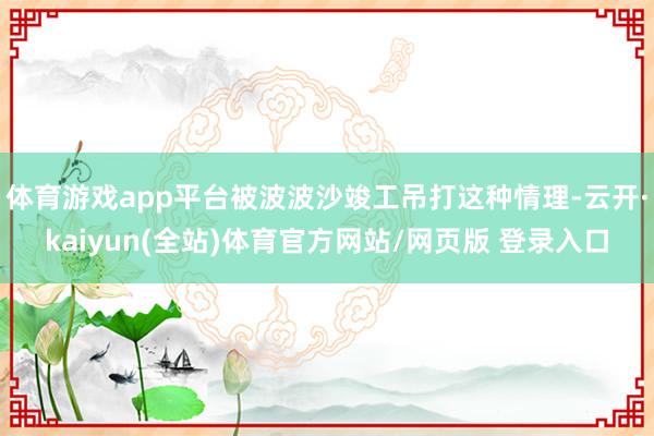 体育游戏app平台被波波沙竣工吊打这种情理-云开·kaiyun(全站)体育官方网站/网页版 登录入口