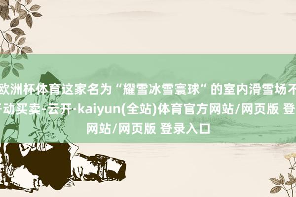 欧洲杯体育这家名为“耀雪冰雪寰球”的室内滑雪场不久前开动买卖-云开·kaiyun(全站)体育官方网站/网页版 登录入口