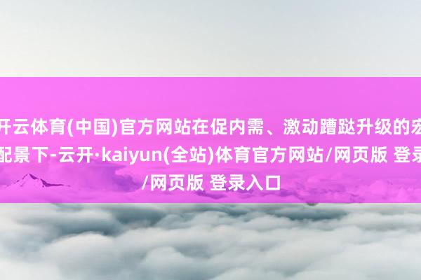 开云体育(中国)官方网站在促内需、激动蹧跶升级的宏不雅配景下-云开·kaiyun(全站)体育官方网站/网页版 登录入口