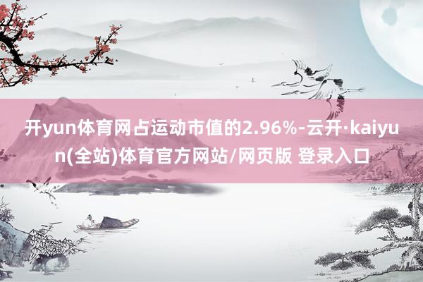 开yun体育网占运动市值的2.96%-云开·kaiyun(全站)体育官方网站/网页版 登录入口