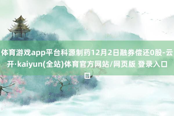 体育游戏app平台科源制药12月2日融券偿还0股-云开·kaiyun(全站)体育官方网站/网页版 登录入口