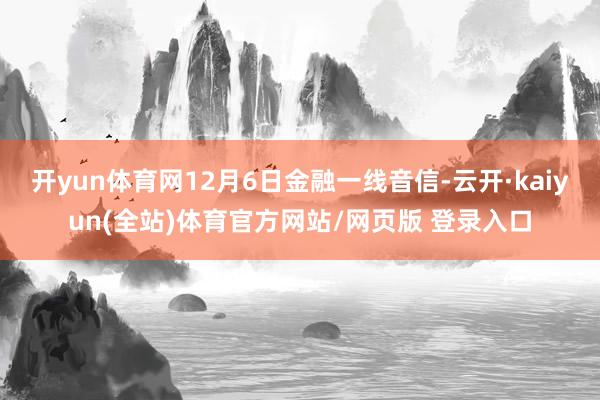 开yun体育网12月6日金融一线音信-云开·kaiyun(全站)体育官方网站/网页版 登录入口