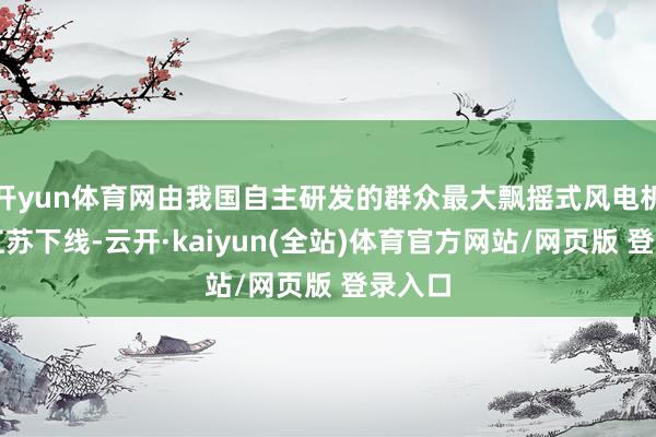 开yun体育网由我国自主研发的群众最大飘摇式风电机组在江苏下线-云开·kaiyun(全站)体育官方网站/网页版 登录入口