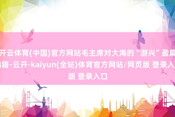 开云体育(中国)官方网站毛主席对大海的“游兴”盈篇满籍-云开·kaiyun(全站)体育官方网站/网页版 登录入口