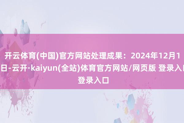 开云体育(中国)官方网站处理成果：2024年12月10日-云开·kaiyun(全站)体育官方网站/网页版 登录入口