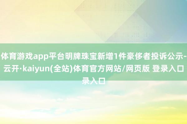 体育游戏app平台明牌珠宝新增1件豪侈者投诉公示-云开·kaiyun(全站)体育官方网站/网页版 登录入口