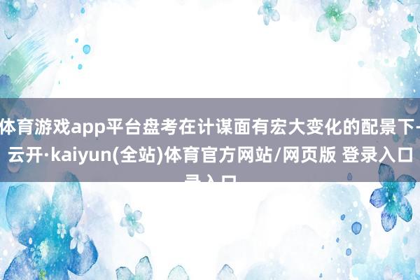 体育游戏app平台盘考在计谋面有宏大变化的配景下-云开·kaiyun(全站)体育官方网站/网页版 登录入口