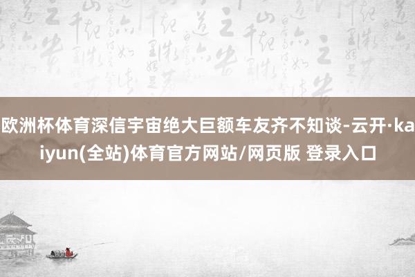 欧洲杯体育深信宇宙绝大巨额车友齐不知谈-云开·kaiyun(全站)体育官方网站/网页版 登录入口