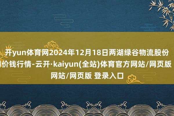 开yun体育网2024年12月18日两湖绿谷物流股份有限公司价钱行情-云开·kaiyun(全站)体育官方网站/网页版 登录入口