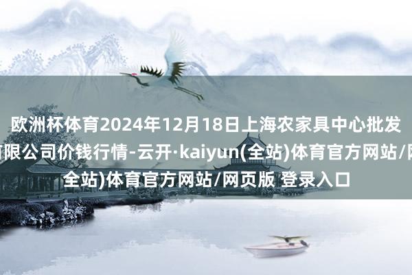 欧洲杯体育2024年12月18日上海农家具中心批发市集计较处分有限公司价钱行情-云开·kaiyun(全站)体育官方网站/网页版 登录入口