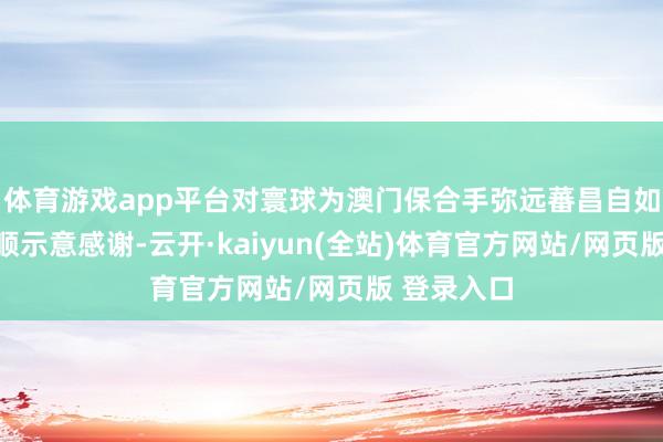 体育游戏app平台对寰球为澳门保合手弥远蕃昌自如作出的孝顺示意感谢-云开·kaiyun(全站)体育官方网站/网页版 登录入口