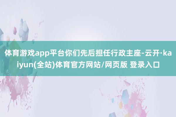 体育游戏app平台你们先后担任行政主座-云开·kaiyun(全站)体育官方网站/网页版 登录入口